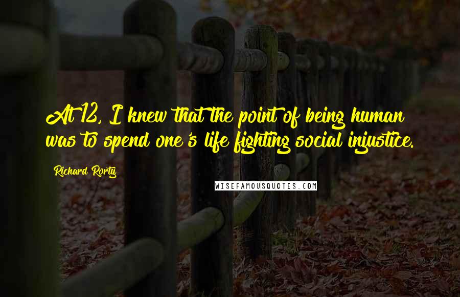 Richard Rorty Quotes: At 12, I knew that the point of being human was to spend one's life fighting social injustice.