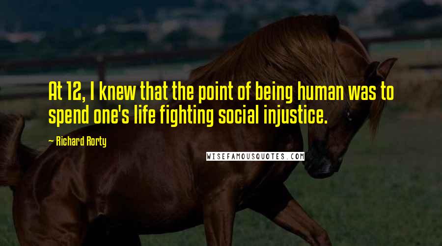 Richard Rorty Quotes: At 12, I knew that the point of being human was to spend one's life fighting social injustice.