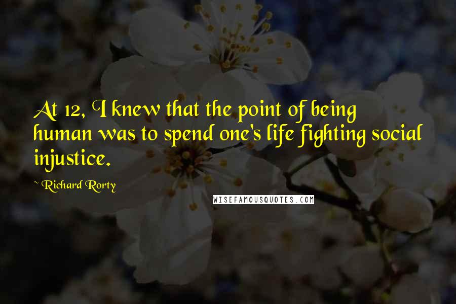Richard Rorty Quotes: At 12, I knew that the point of being human was to spend one's life fighting social injustice.