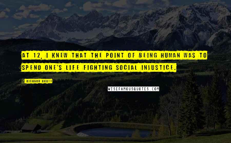 Richard Rorty Quotes: At 12, I knew that the point of being human was to spend one's life fighting social injustice.