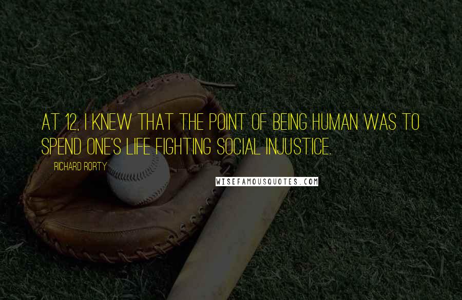 Richard Rorty Quotes: At 12, I knew that the point of being human was to spend one's life fighting social injustice.