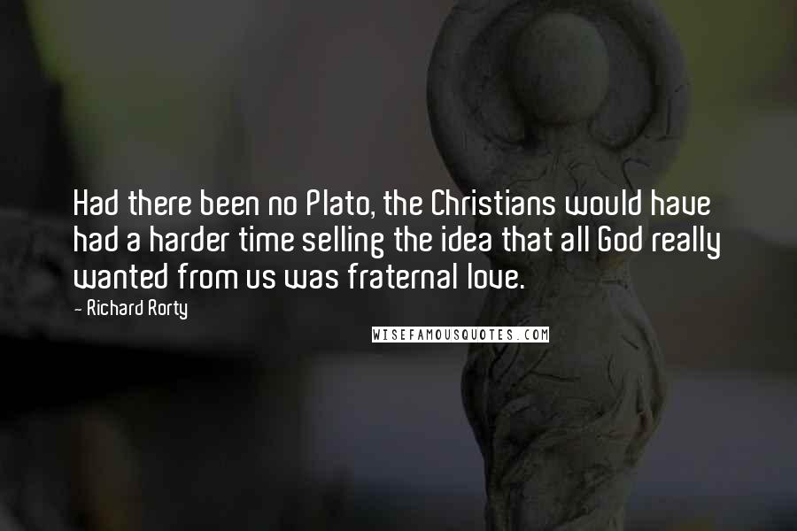 Richard Rorty Quotes: Had there been no Plato, the Christians would have had a harder time selling the idea that all God really wanted from us was fraternal love.