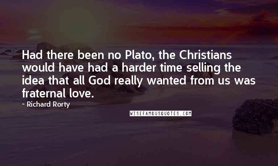 Richard Rorty Quotes: Had there been no Plato, the Christians would have had a harder time selling the idea that all God really wanted from us was fraternal love.