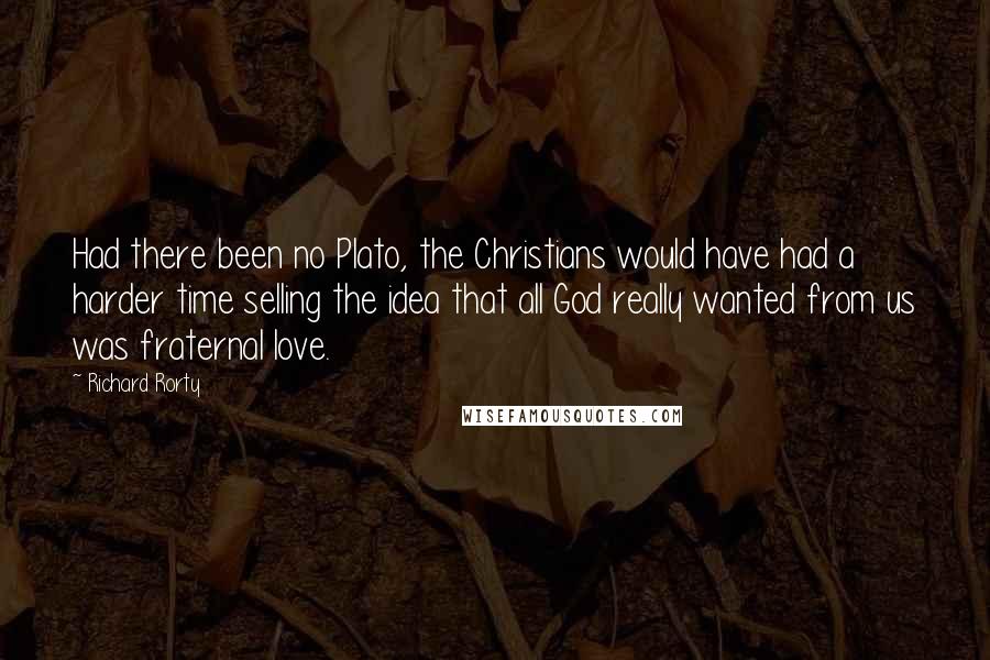 Richard Rorty Quotes: Had there been no Plato, the Christians would have had a harder time selling the idea that all God really wanted from us was fraternal love.