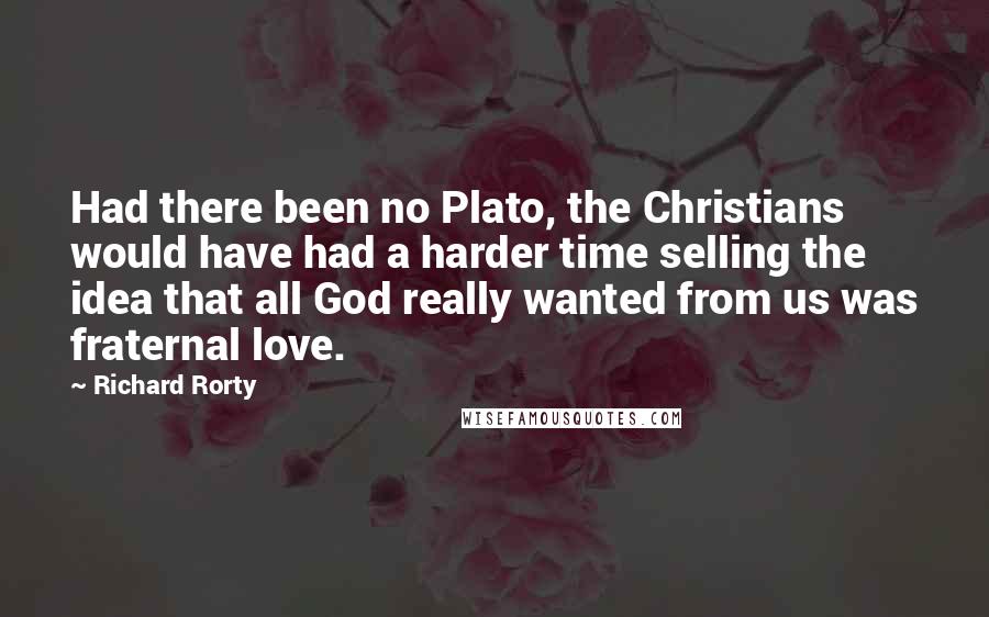 Richard Rorty Quotes: Had there been no Plato, the Christians would have had a harder time selling the idea that all God really wanted from us was fraternal love.