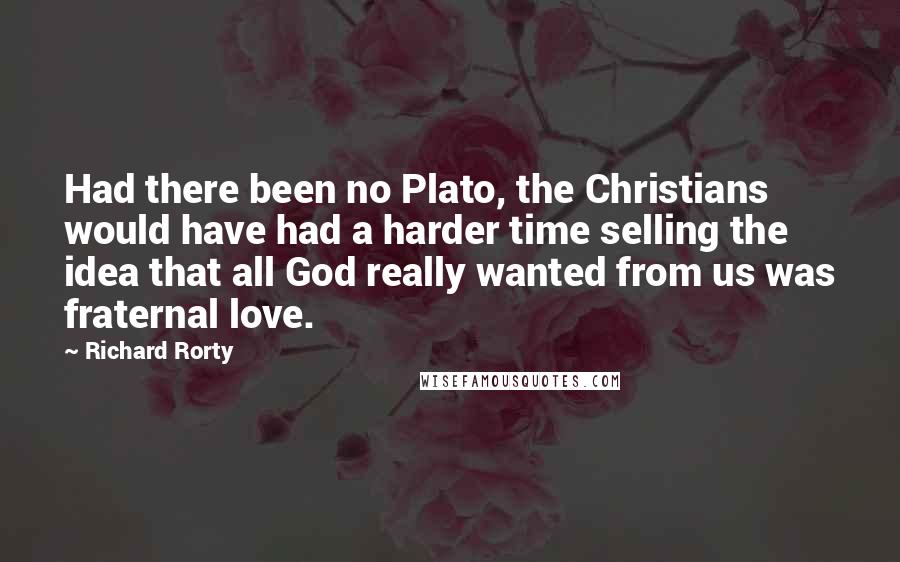 Richard Rorty Quotes: Had there been no Plato, the Christians would have had a harder time selling the idea that all God really wanted from us was fraternal love.