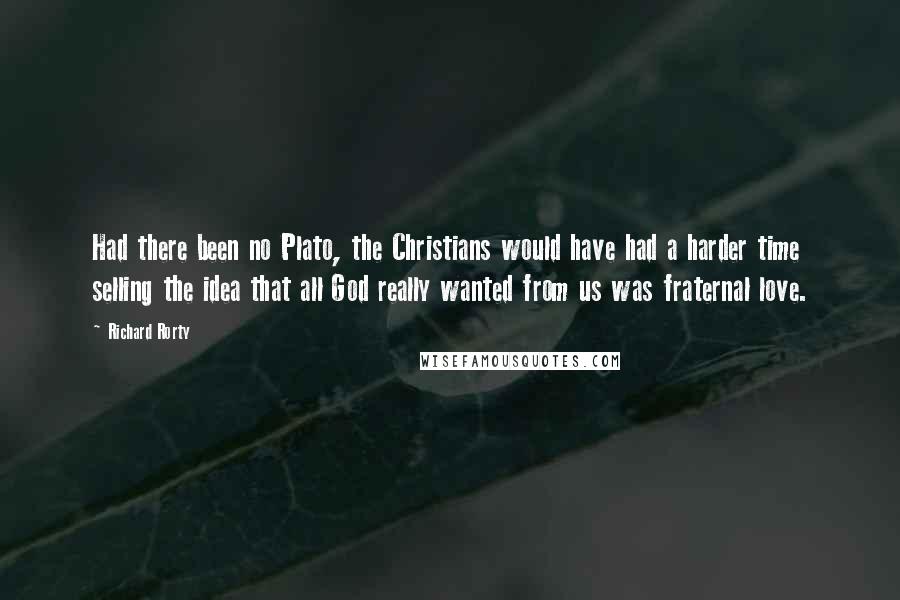 Richard Rorty Quotes: Had there been no Plato, the Christians would have had a harder time selling the idea that all God really wanted from us was fraternal love.