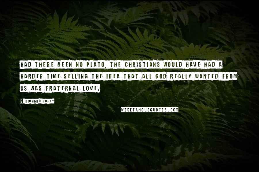 Richard Rorty Quotes: Had there been no Plato, the Christians would have had a harder time selling the idea that all God really wanted from us was fraternal love.