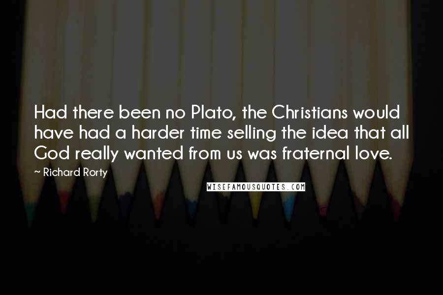 Richard Rorty Quotes: Had there been no Plato, the Christians would have had a harder time selling the idea that all God really wanted from us was fraternal love.