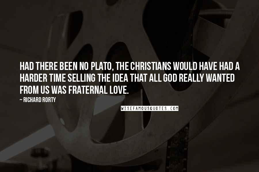 Richard Rorty Quotes: Had there been no Plato, the Christians would have had a harder time selling the idea that all God really wanted from us was fraternal love.