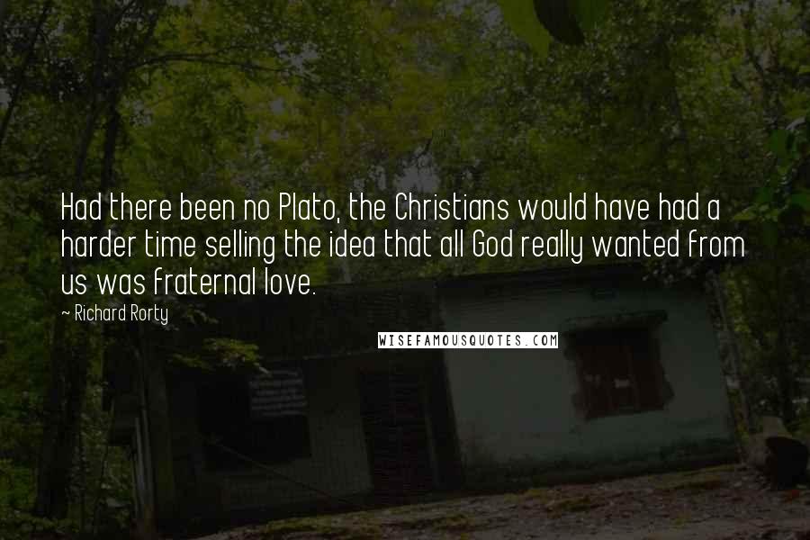 Richard Rorty Quotes: Had there been no Plato, the Christians would have had a harder time selling the idea that all God really wanted from us was fraternal love.