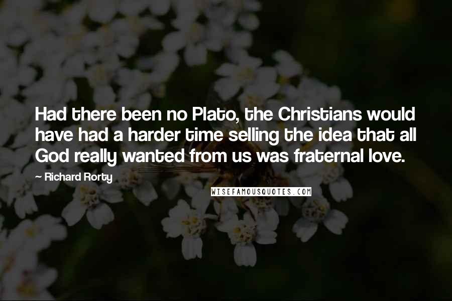 Richard Rorty Quotes: Had there been no Plato, the Christians would have had a harder time selling the idea that all God really wanted from us was fraternal love.