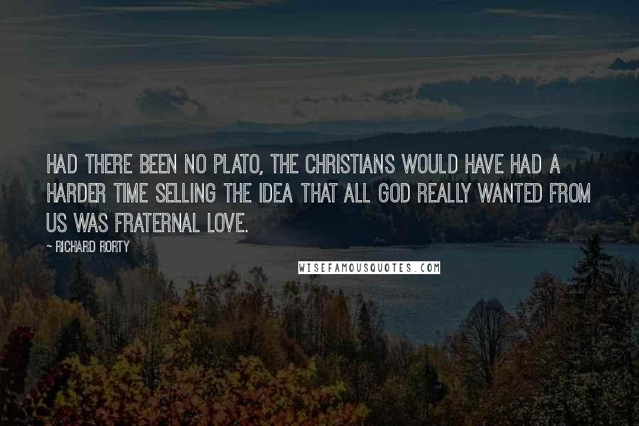 Richard Rorty Quotes: Had there been no Plato, the Christians would have had a harder time selling the idea that all God really wanted from us was fraternal love.