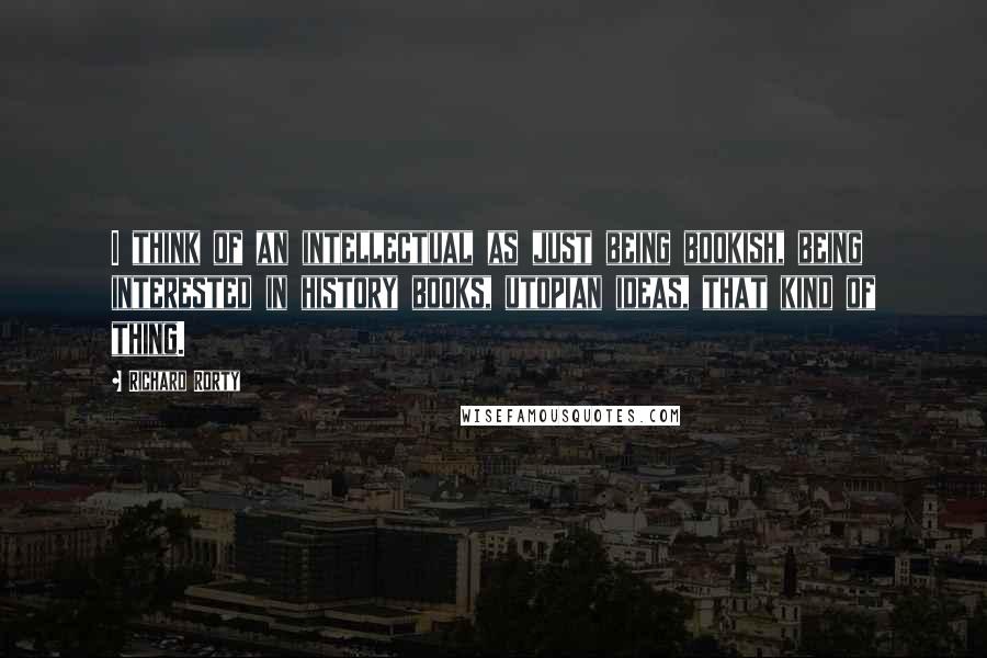 Richard Rorty Quotes: I think of an intellectual as just being bookish, being interested in history books, utopian ideas, that kind of thing.