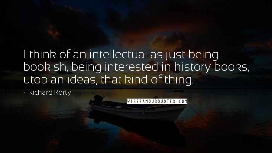 Richard Rorty Quotes: I think of an intellectual as just being bookish, being interested in history books, utopian ideas, that kind of thing.