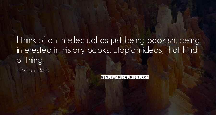 Richard Rorty Quotes: I think of an intellectual as just being bookish, being interested in history books, utopian ideas, that kind of thing.