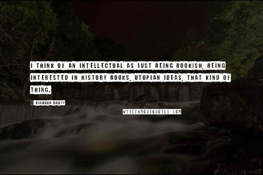 Richard Rorty Quotes: I think of an intellectual as just being bookish, being interested in history books, utopian ideas, that kind of thing.