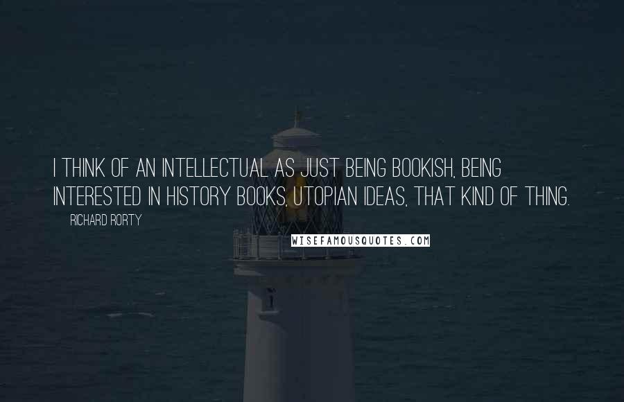 Richard Rorty Quotes: I think of an intellectual as just being bookish, being interested in history books, utopian ideas, that kind of thing.