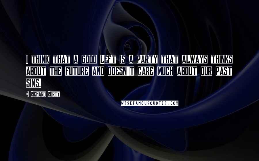 Richard Rorty Quotes: I think that a good Left is a party that always thinks about the future and doesn't care much about our past sins.