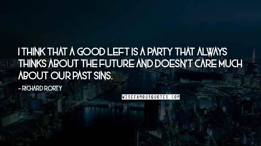 Richard Rorty Quotes: I think that a good Left is a party that always thinks about the future and doesn't care much about our past sins.