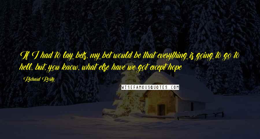 Richard Rorty Quotes: If I had to lay bets, my bet would be that everything is going to go to hell, but, you know, what else have we got except hope?