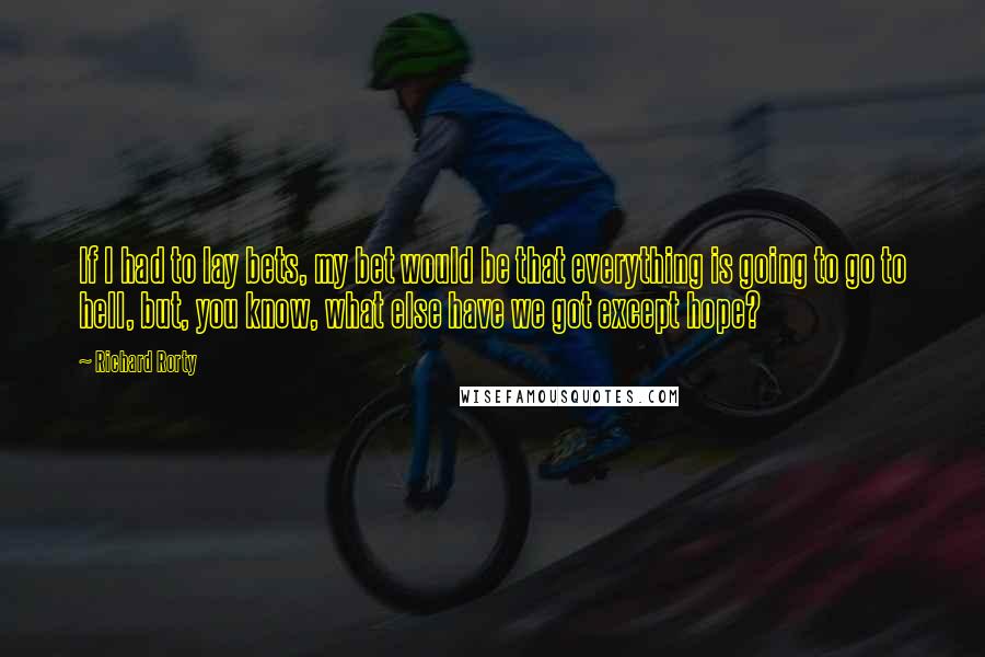 Richard Rorty Quotes: If I had to lay bets, my bet would be that everything is going to go to hell, but, you know, what else have we got except hope?