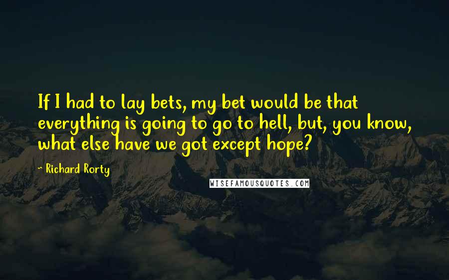 Richard Rorty Quotes: If I had to lay bets, my bet would be that everything is going to go to hell, but, you know, what else have we got except hope?