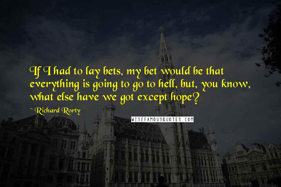 Richard Rorty Quotes: If I had to lay bets, my bet would be that everything is going to go to hell, but, you know, what else have we got except hope?