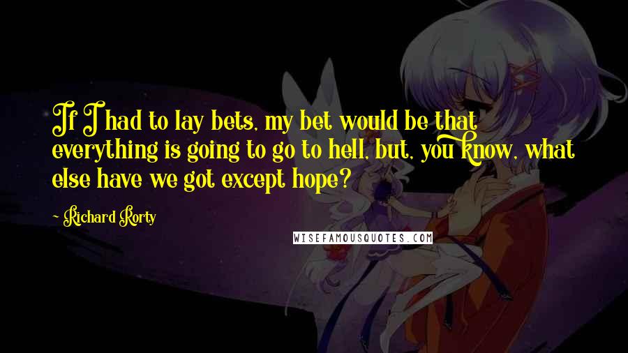 Richard Rorty Quotes: If I had to lay bets, my bet would be that everything is going to go to hell, but, you know, what else have we got except hope?