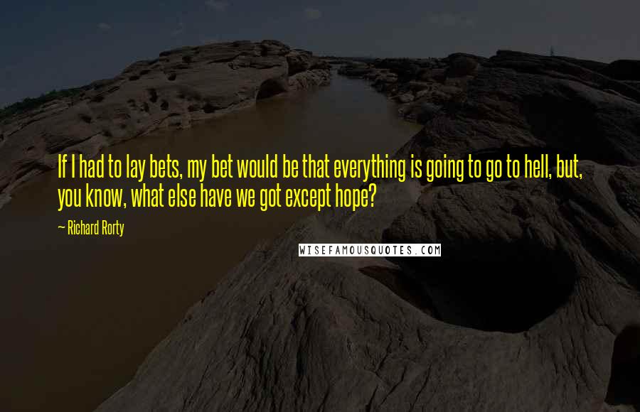 Richard Rorty Quotes: If I had to lay bets, my bet would be that everything is going to go to hell, but, you know, what else have we got except hope?