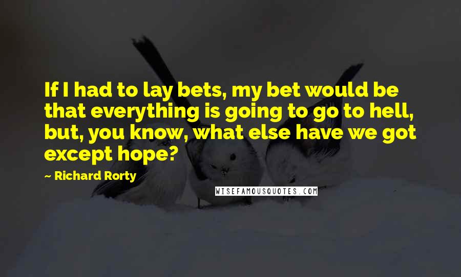 Richard Rorty Quotes: If I had to lay bets, my bet would be that everything is going to go to hell, but, you know, what else have we got except hope?