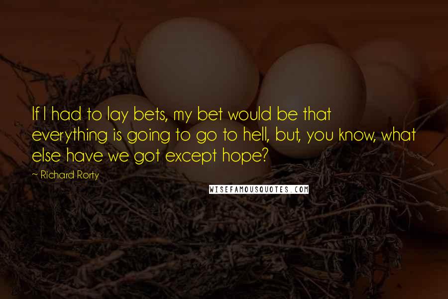 Richard Rorty Quotes: If I had to lay bets, my bet would be that everything is going to go to hell, but, you know, what else have we got except hope?