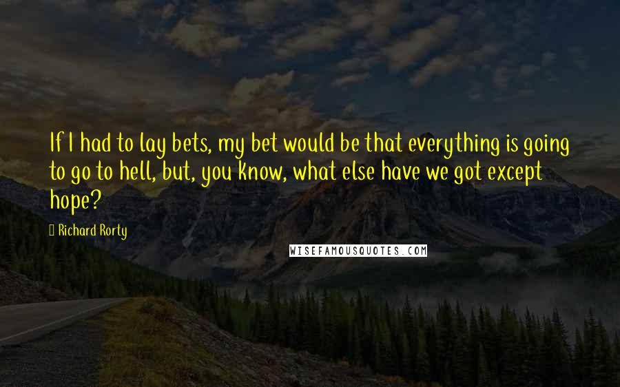 Richard Rorty Quotes: If I had to lay bets, my bet would be that everything is going to go to hell, but, you know, what else have we got except hope?