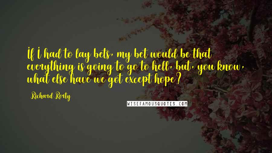 Richard Rorty Quotes: If I had to lay bets, my bet would be that everything is going to go to hell, but, you know, what else have we got except hope?