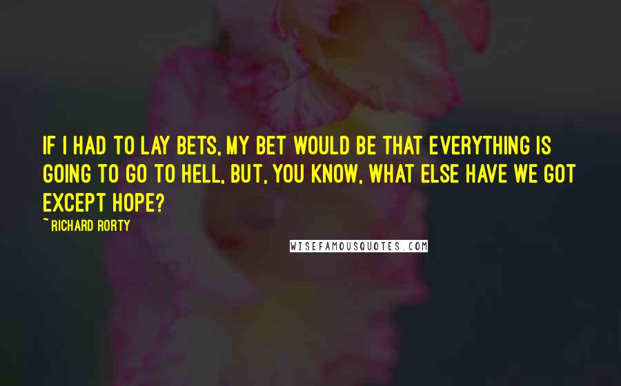 Richard Rorty Quotes: If I had to lay bets, my bet would be that everything is going to go to hell, but, you know, what else have we got except hope?