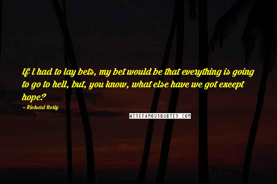 Richard Rorty Quotes: If I had to lay bets, my bet would be that everything is going to go to hell, but, you know, what else have we got except hope?