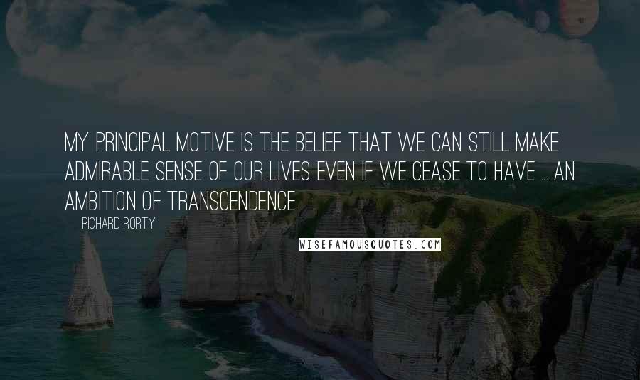 Richard Rorty Quotes: My principal motive is the belief that we can still make admirable sense of our lives even if we cease to have ... an ambition of transcendence.