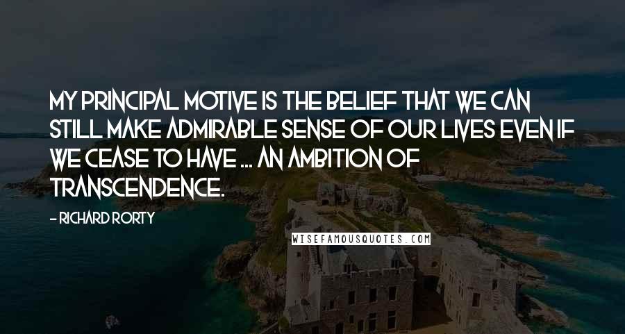 Richard Rorty Quotes: My principal motive is the belief that we can still make admirable sense of our lives even if we cease to have ... an ambition of transcendence.