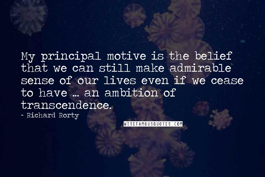 Richard Rorty Quotes: My principal motive is the belief that we can still make admirable sense of our lives even if we cease to have ... an ambition of transcendence.