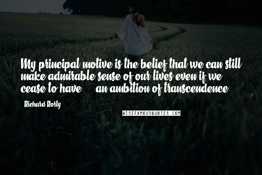 Richard Rorty Quotes: My principal motive is the belief that we can still make admirable sense of our lives even if we cease to have ... an ambition of transcendence.