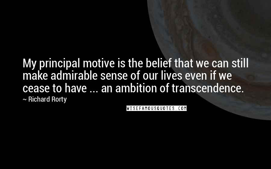 Richard Rorty Quotes: My principal motive is the belief that we can still make admirable sense of our lives even if we cease to have ... an ambition of transcendence.