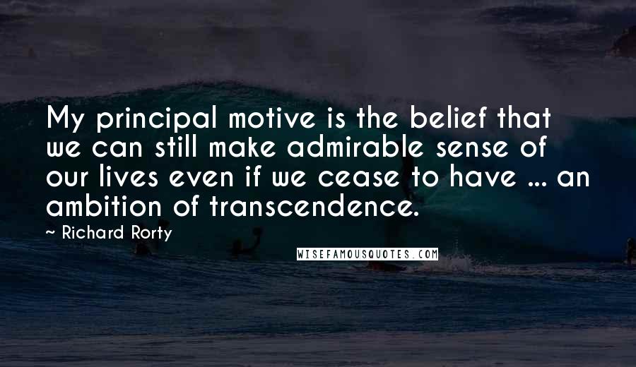 Richard Rorty Quotes: My principal motive is the belief that we can still make admirable sense of our lives even if we cease to have ... an ambition of transcendence.