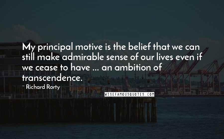 Richard Rorty Quotes: My principal motive is the belief that we can still make admirable sense of our lives even if we cease to have ... an ambition of transcendence.