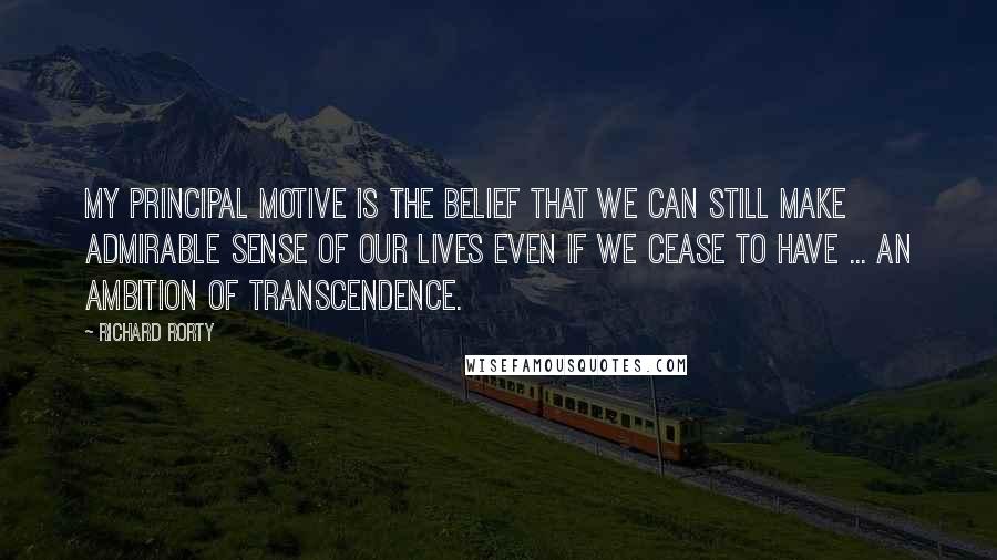 Richard Rorty Quotes: My principal motive is the belief that we can still make admirable sense of our lives even if we cease to have ... an ambition of transcendence.