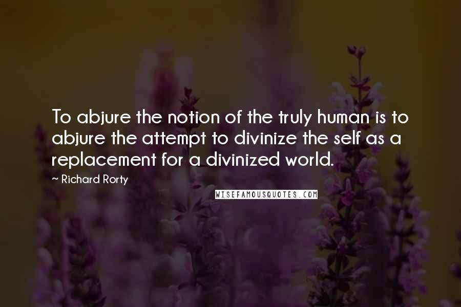 Richard Rorty Quotes: To abjure the notion of the truly human is to abjure the attempt to divinize the self as a replacement for a divinized world.
