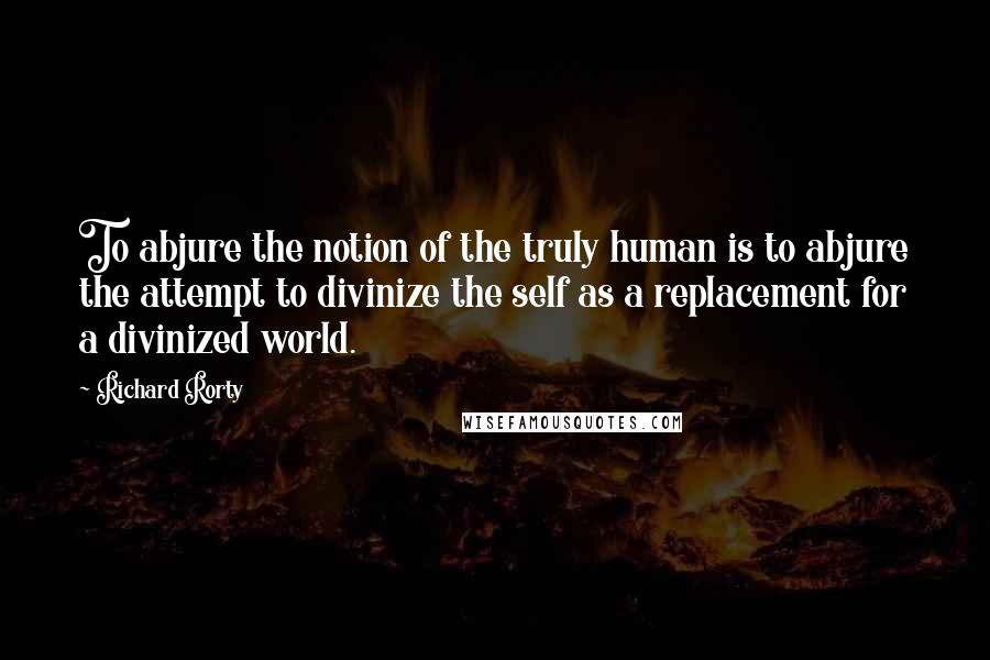 Richard Rorty Quotes: To abjure the notion of the truly human is to abjure the attempt to divinize the self as a replacement for a divinized world.
