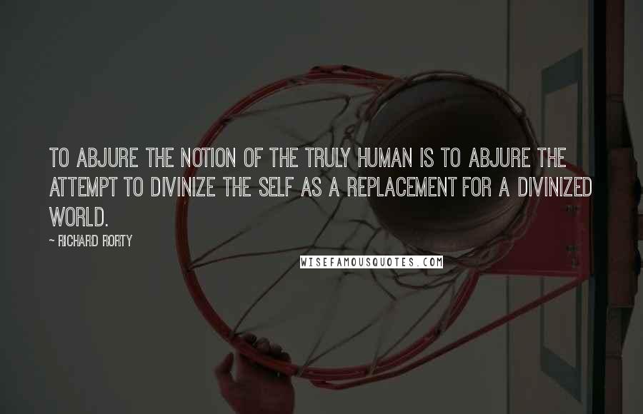 Richard Rorty Quotes: To abjure the notion of the truly human is to abjure the attempt to divinize the self as a replacement for a divinized world.