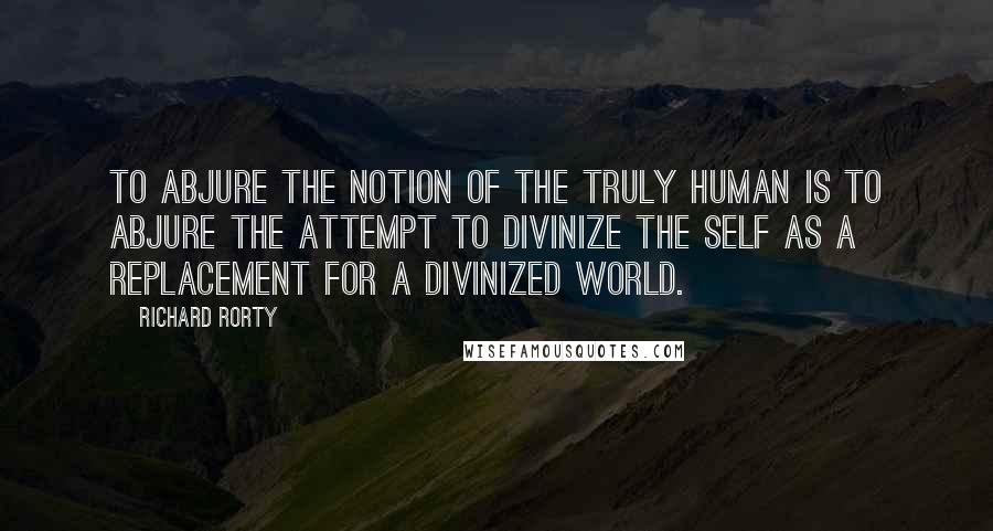 Richard Rorty Quotes: To abjure the notion of the truly human is to abjure the attempt to divinize the self as a replacement for a divinized world.