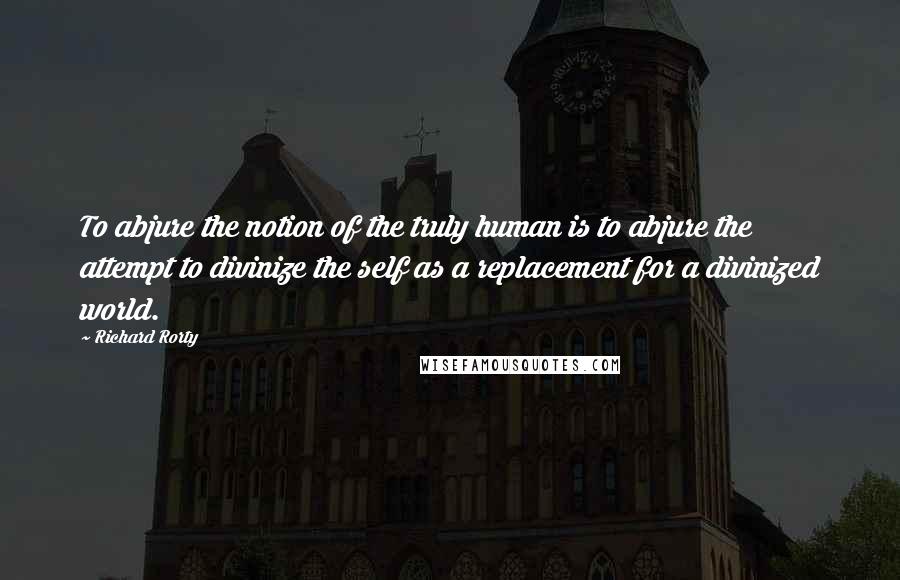 Richard Rorty Quotes: To abjure the notion of the truly human is to abjure the attempt to divinize the self as a replacement for a divinized world.