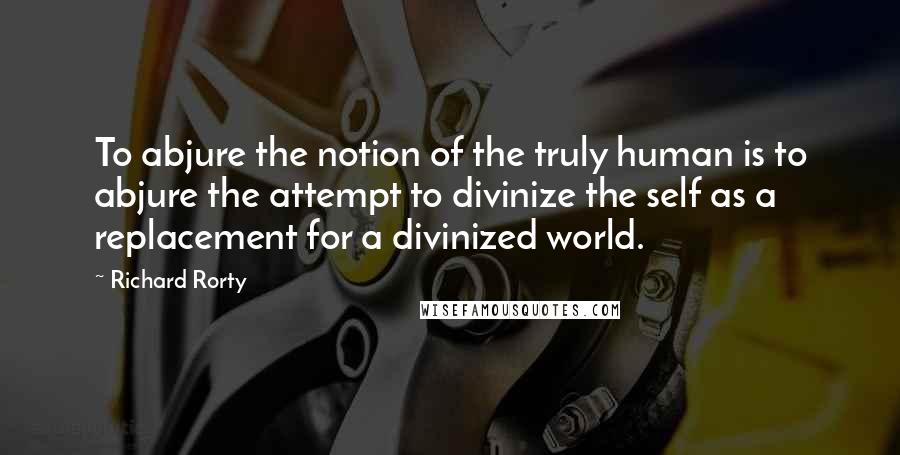 Richard Rorty Quotes: To abjure the notion of the truly human is to abjure the attempt to divinize the self as a replacement for a divinized world.